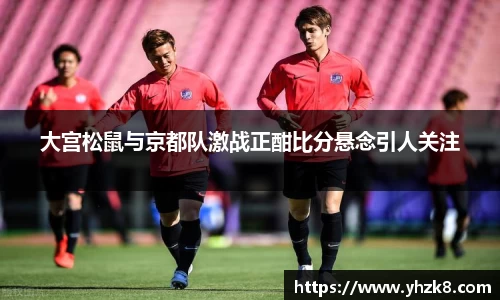 大宫松鼠与京都队激战正酣比分悬念引人关注